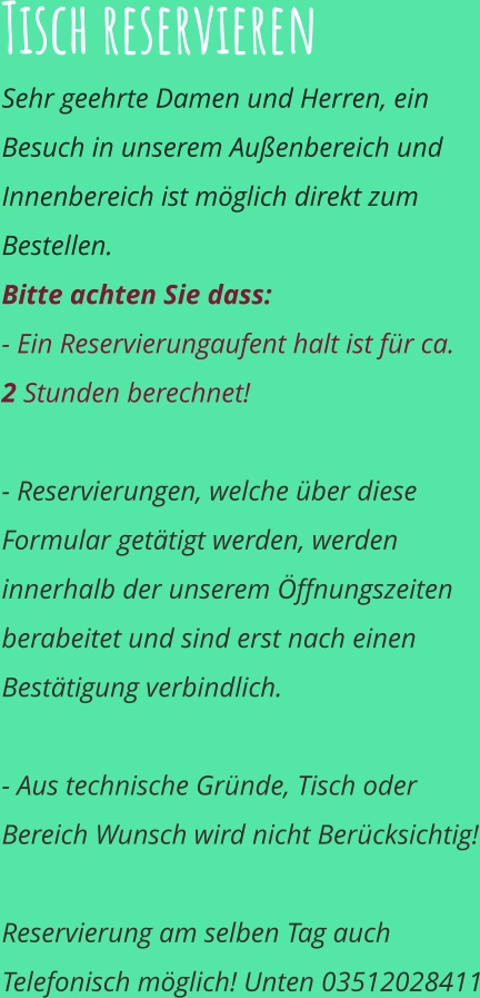 Tisch reservieren  Sehr geehrte Damen und Herren, ein Besuch in unserem Außenbereich und Innenbereich ist möglich direkt zum Bestellen.  Bitte achten Sie dass:  - Ein Reservierungaufent halt ist für ca.   2 Stunden berechnet!  - Reservierungen, welche über diese Formular getätigt werden, werden innerhalb der unserem Öffnungszeiten berabeitet und sind erst nach einen Bestätigung verbindlich.  - Aus technische Gründe, Tisch oder Bereich Wunsch wird nicht Berücksichtig!  Reservierung am selben Tag auch Telefonisch möglich! Unten 03512028411