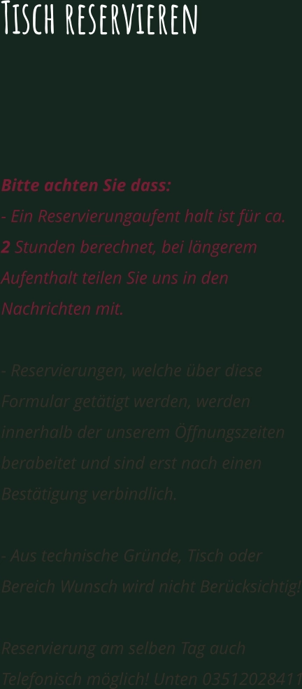 Tisch reservieren  Sehr geehrte Damen und Herren, ein Besuch in unserem Außenbereich und Innenbereich ist möglich direkt zum Bestellen.  Bitte achten Sie dass:  - Ein Reservierungaufent halt ist für ca.   2 Stunden berechnet, bei längerem Aufenthalt teilen Sie uns in den Nachrichten mit.  - Reservierungen, welche über diese Formular getätigt werden, werden innerhalb der unserem Öffnungszeiten berabeitet und sind erst nach einen Bestätigung verbindlich.  - Aus technische Gründe, Tisch oder Bereich Wunsch wird nicht Berücksichtig!  Reservierung am selben Tag auch Telefonisch möglich! Unten 03512028411