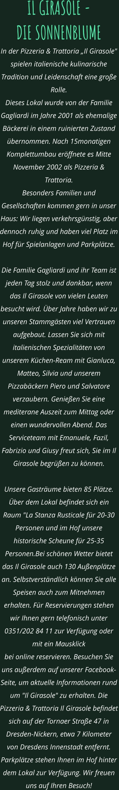 IL GIRASOLE -  DIE SONNENBLUME In der Pizzeria & Trattoria „Il Girasole" spielen italienische kulinarische Tradition und Leidenschaft eine große Rolle.  Dieses Lokal wurde von der Familie Gagliardi im Jahre 2001 als ehemalige Bäckerei in einem ruinierten Zustand übernommen. Nach 15monatigen Komplettumbau eröffnete es Mitte November 2002 als Pizzeria & Trattoria.  Besonders Familien und Gesellschaften kommen gern in unser Haus: Wir liegen verkehrsgünstig, aber dennoch ruhig und haben viel Platz im Hof für Spielanlagen und Parkplätze.    Die Familie Gagliardi und ihr Team ist jeden Tag stolz und dankbar, wenn das Il Girasole von vielen Leuten besucht wird. Über Jahre haben wir zu unseren Stammgästen viel Vertrauen aufgebaut. Lassen Sie sich mit italienischen Spezialitäten von unserem Küchen-Ream mit Gianluca, Matteo, Silvia und unserem Pizzabäckern Piero und Salvatore verzaubern. Genießen Sie eine mediterane Auszeit zum Mittag oder einen wundervollen Abend. Das Serviceteam mit Emanuele, Fazil, Fabrizio und Giusy freut sich, Sie im Il Girasole begrüßen zu können.  Unsere Gasträume bieten 85 Plätze. Über dem Lokal befindet sich ein Raum "La Stanza Rusticale für 20-30 Personen und im Hof unsere historische Scheune für 25-35 Personen.Bei schönen Wetter bietet das Il Girasole auch 130 Außenplätze an. Selbstverständlich können Sie alle Speisen auch zum Mitnehmen erhalten. Für Reservierungen stehen wir Ihnen gern telefonisch unter 0351/202 84 11 zur Verfügung oder mit ein Mausklick  bei online reservieren. Besuchen Sie uns außerdem auf unserer Facebook-Seite, um aktuelle Informationen rund  um "Il Girasole" zu erhalten. Die Pizzeria & Trattoria Il Girasole befindet sich auf der Tornaer Straße 47 in Dresden-Nickern, etwa 7 Kilometer von Dresdens Innenstadt entfernt. Parkplätze stehen Ihnen im Hof hinter dem Lokal zur Verfügung. Wir freuen uns auf Ihren Besuch!